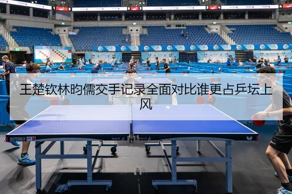 王楚钦林昀儒交手记录全面对比谁更占乒坛上风