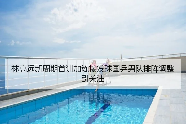 林高远新周期首训加练接发球国乒男队排阵调整引关注
