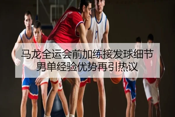 马龙全运会前加练接发球细节 男单经验优势再引热议