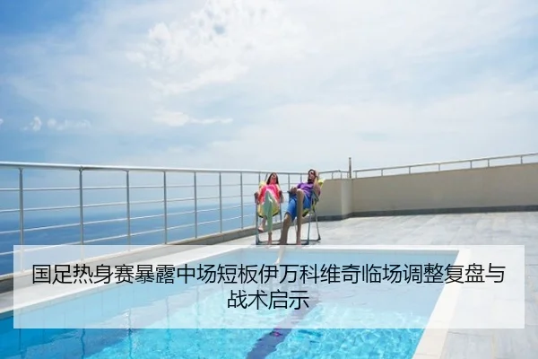 国足热身赛暴露中场短板伊万科维奇临场调整复盘与战术启示