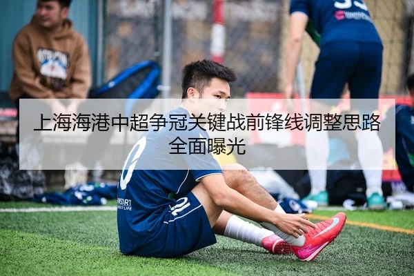 上海海港中超争冠关键战前锋线调整思路全面曝光